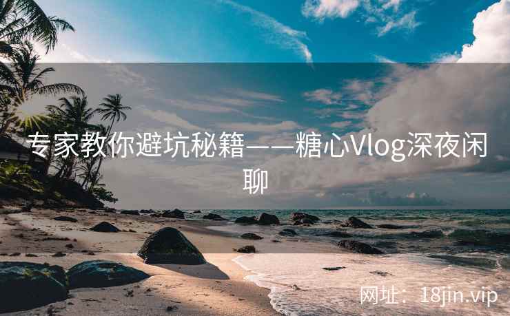 专家教你避坑秘籍——糖心Vlog深夜闲聊