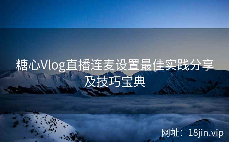糖心Vlog直播连麦设置最佳实践分享及技巧宝典