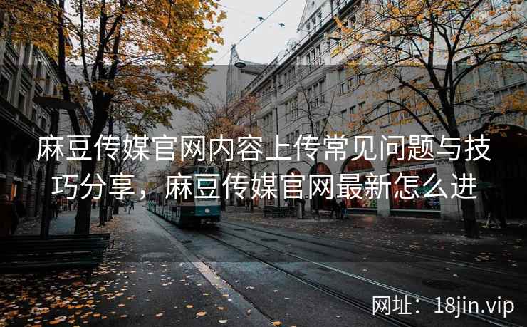 麻豆传媒官网内容上传常见问题与技巧分享,麻豆传媒官网最新怎么进