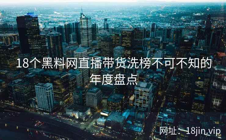 18个黑料网直播带货洗榜不可不知的年度盘点 第2张 18个黑料网直播带货洗榜不可不知的年度盘点 第2张