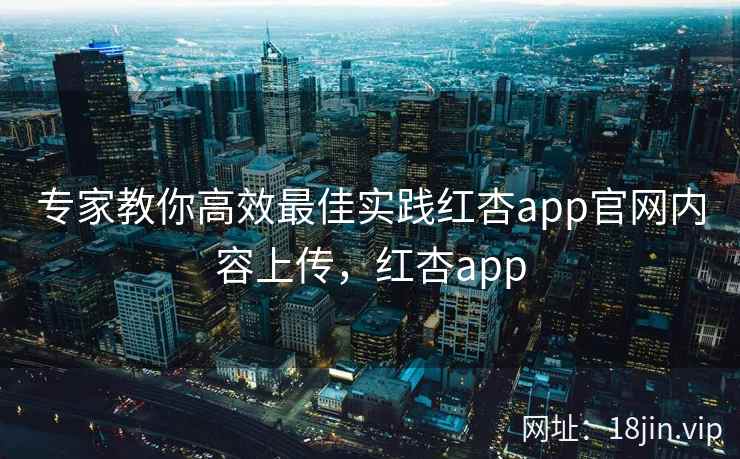 专家教你高效最佳实践红杏app官网内容上传,红杏app