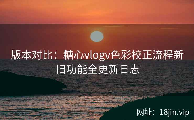 版本对比:糖心vlogv色彩校正流程新旧功能全更新日志