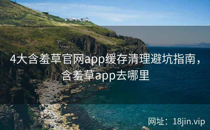 4大含羞草官网app缓存清理避坑指南,含羞草app去哪里