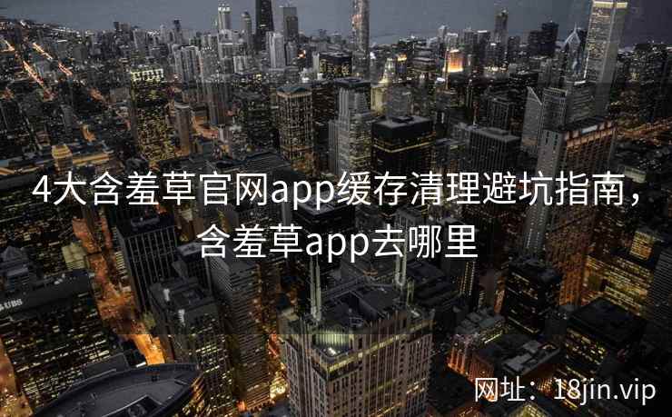 4大含羞草官网app缓存清理避坑指南,含羞草app去哪里