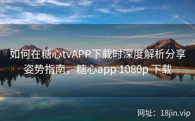 如何在糖心tvAPP下载时深度解析分享姿势指南，糖心app 1080p 下载