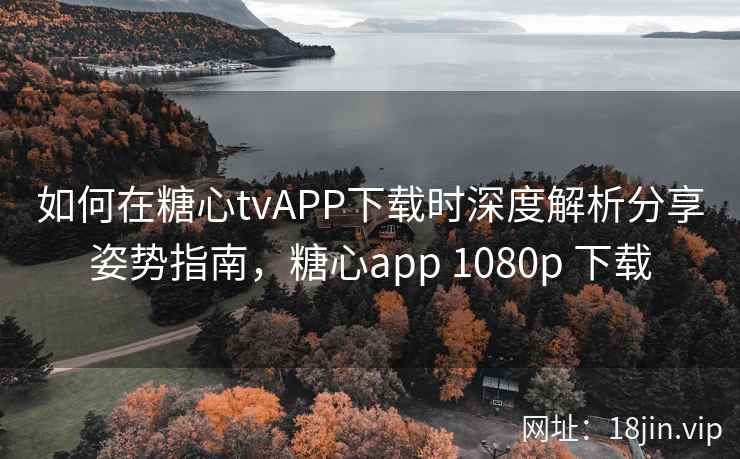 如何在糖心tvAPP下载时深度解析分享姿势指南，糖心app 1080p 下载