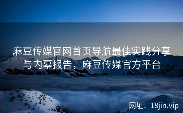 麻豆传媒官网首页导航最佳实践分享与内幕报告，麻豆传媒官方平台