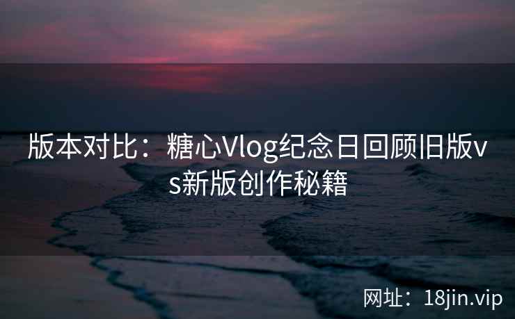 版本对比:糖心Vlog纪念日回顾旧版vs新版创作秘籍