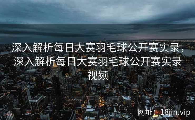 深入解析每日大赛羽毛球公开赛实录,深入解析每日大赛羽毛球公开赛实录视频