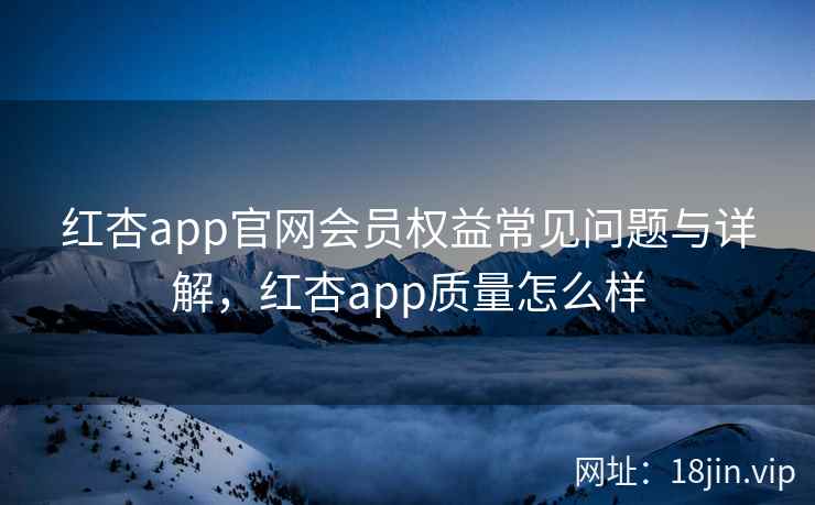 红杏app官网会员权益常见问题与详解,红杏app质量怎么样