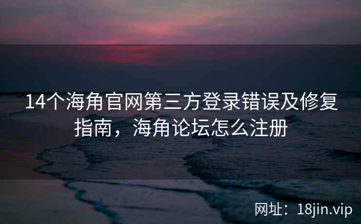 14个海角官网第三方登录错误及修复指南，海角论坛怎么注册