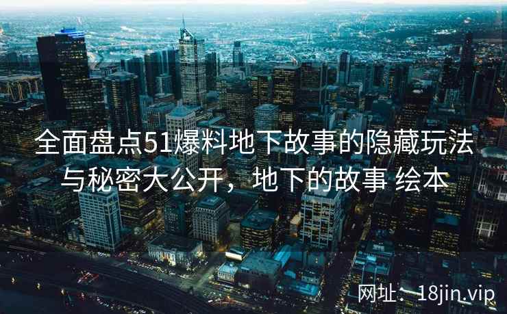 全面盘点51爆料地下故事的隐藏玩法与秘密大公开，地下的故事 绘本