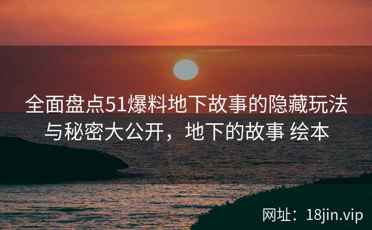 全面盘点51爆料地下故事的隐藏玩法与秘密大公开，地下的故事 绘本