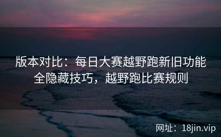 版本对比：每日大赛越野跑新旧功能全隐藏技巧，越野跑比赛规则