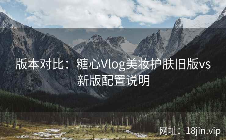 版本对比：糖心Vlog美妆护肤旧版vs新版配置说明