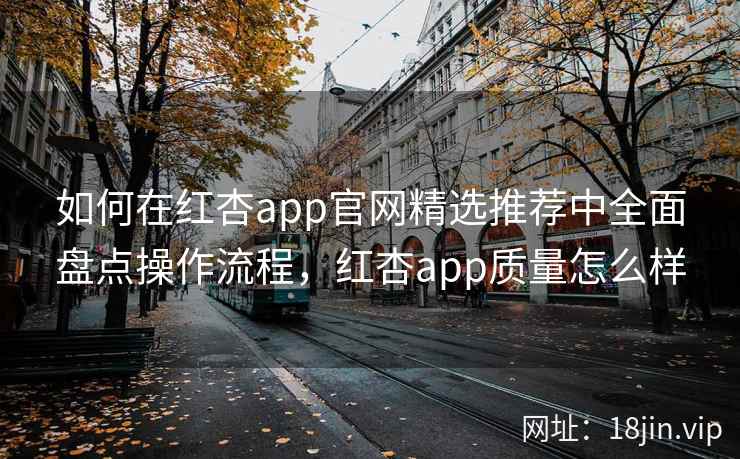 如何在红杏app官网精选推荐中全面盘点操作流程,红杏app质量怎么样