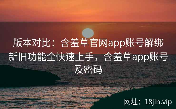版本对比:含羞草官网app账号解绑新旧功能全快速上手,含羞草app账号及密码