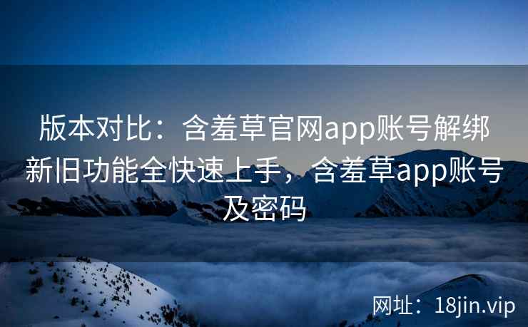 版本对比:含羞草官网app账号解绑新旧功能全快速上手,含羞草app账号及密码
