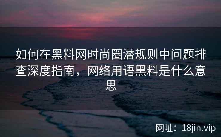 如何在黑料网时尚圈潜规则中问题排查深度指南，网络用语黑料是什么意思