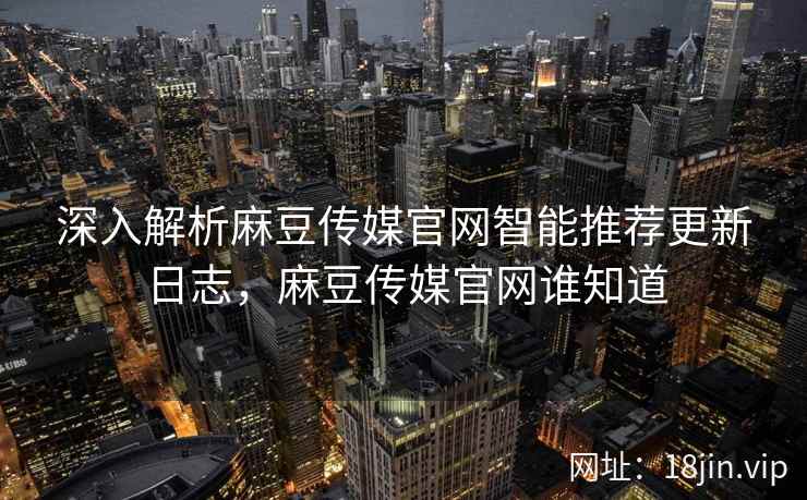 深入解析麻豆传媒官网智能推荐更新日志，麻豆传媒官网谁知道
