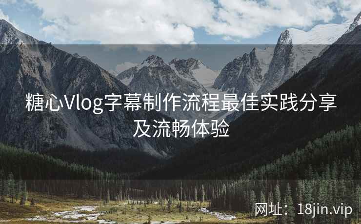 糖心Vlog字幕制作流程最佳实践分享及流畅体验
