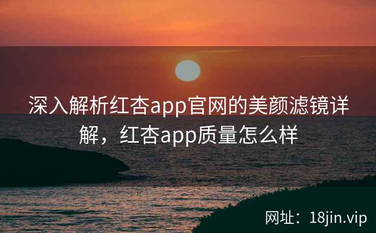 深入解析红杏app官网的美颜滤镜详解,红杏app质量怎么样