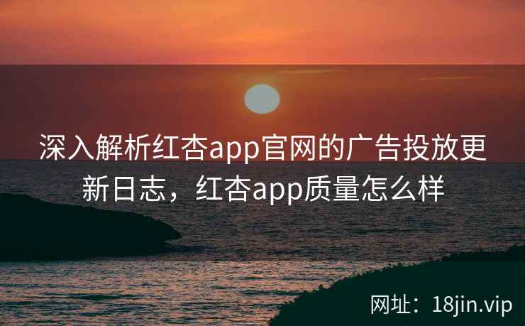 深入解析红杏app官网的广告投放更新日志,红杏app质量怎么样