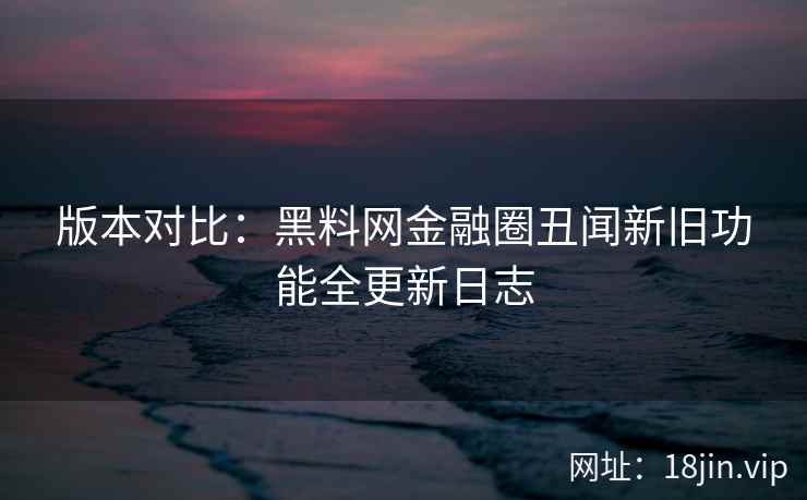 版本对比：黑料网金融圈丑闻新旧功能全更新日志