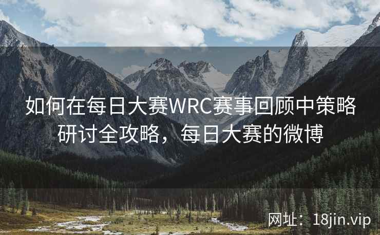 如何在每日大赛WRC赛事回顾中策略研讨全攻略，每日大赛的微博