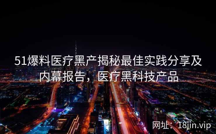 51爆料医疗黑产揭秘最佳实践分享及内幕报告，医疗黑科技产品