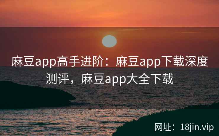麻豆app高手进阶：麻豆app下载深度测评，麻豆app大全下载