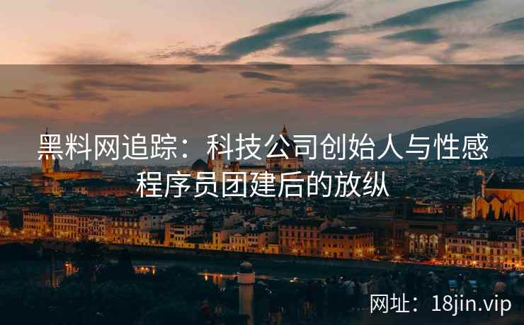 黑料网追踪：科技公司创始人与性感程序员团建后的放纵
