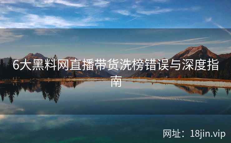 6大黑料网直播带货洗榜错误与深度指南