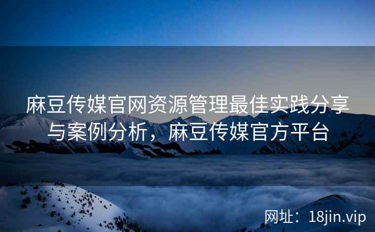 麻豆传媒官网资源管理最佳实践分享与案例分析，麻豆传媒官方平台