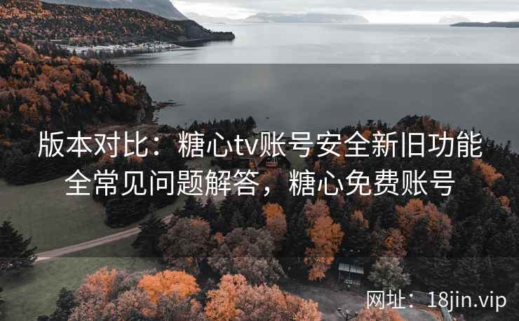 版本对比：糖心tv账号安全新旧功能全常见问题解答，糖心免费账号
