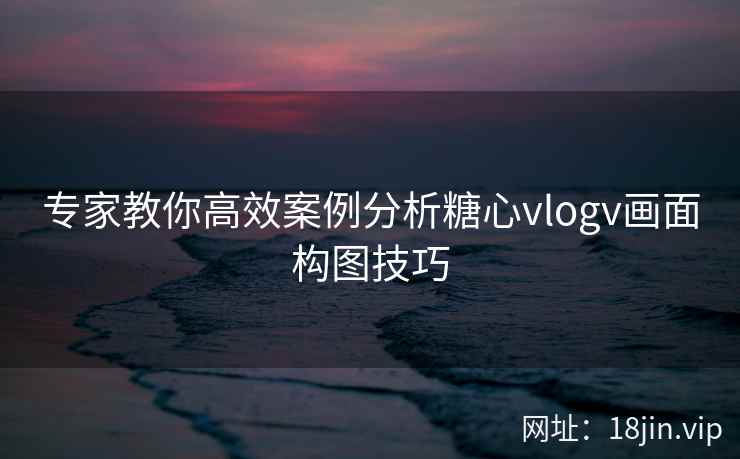 专家教你高效案例分析糖心vlogv画面构图技巧