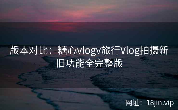 版本对比：糖心vlogv旅行Vlog拍摄新旧功能全完整版