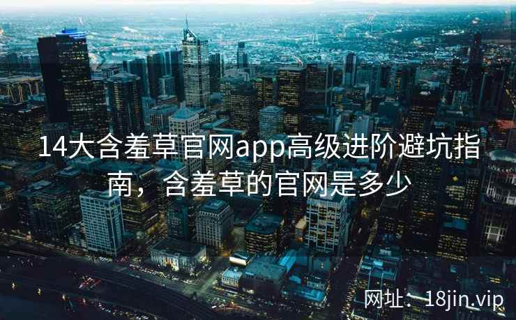 14大含羞草官网app高级进阶避坑指南，含羞草的官网是多少