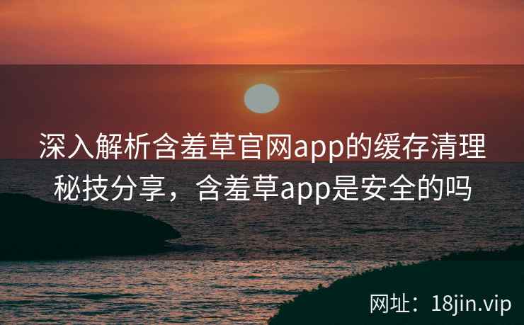 深入解析含羞草官网app的缓存清理秘技分享，含羞草app是安全的吗