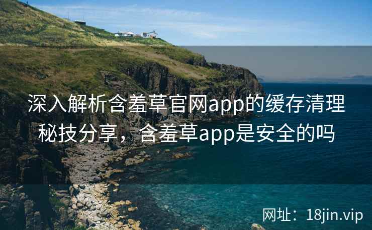 深入解析含羞草官网app的缓存清理秘技分享，含羞草app是安全的吗