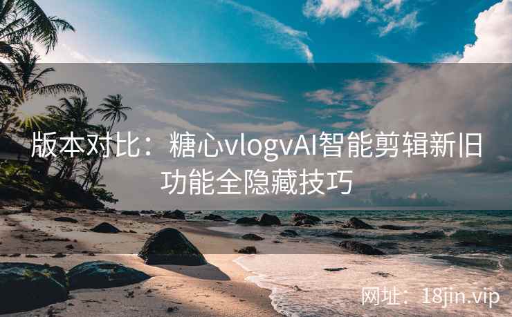 版本对比：糖心vlogvAI智能剪辑新旧功能全隐藏技巧