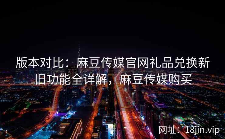 版本对比：麻豆传媒官网礼品兑换新旧功能全详解，麻豆传媒购买