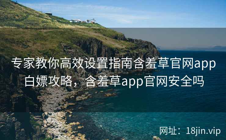 专家教你高效设置指南含羞草官网app白嫖攻略，含羞草app官网安全吗