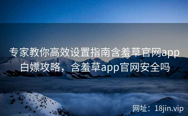专家教你高效设置指南含羞草官网app白嫖攻略，含羞草app官网安全吗
