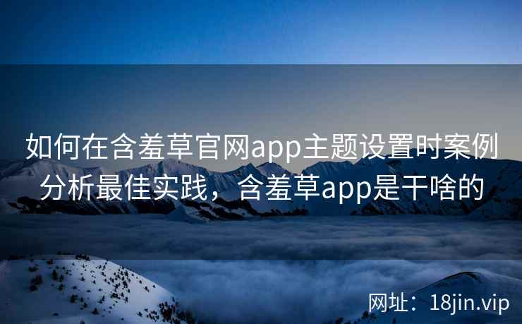 如何在含羞草官网app主题设置时案例分析最佳实践，含羞草app是干啥的