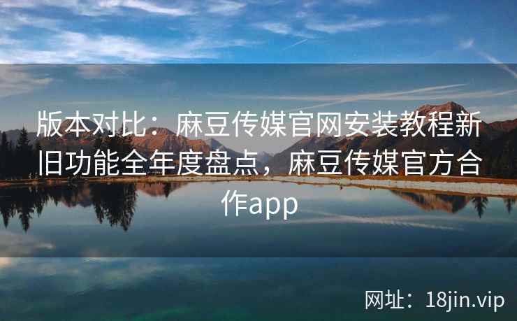 版本对比：麻豆传媒官网安装教程新旧功能全年度盘点，麻豆传媒官方合作app