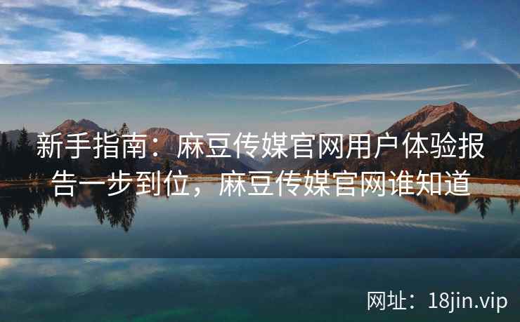 新手指南：麻豆传媒官网用户体验报告一步到位，麻豆传媒官网谁知道