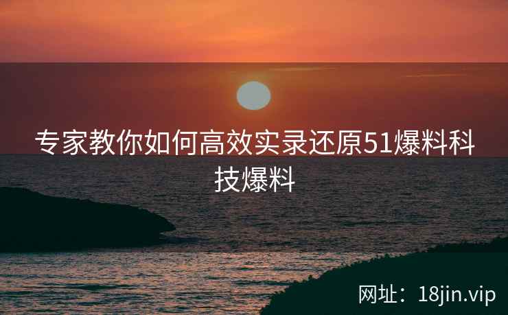 专家教你如何高效实录还原51爆料科技爆料
