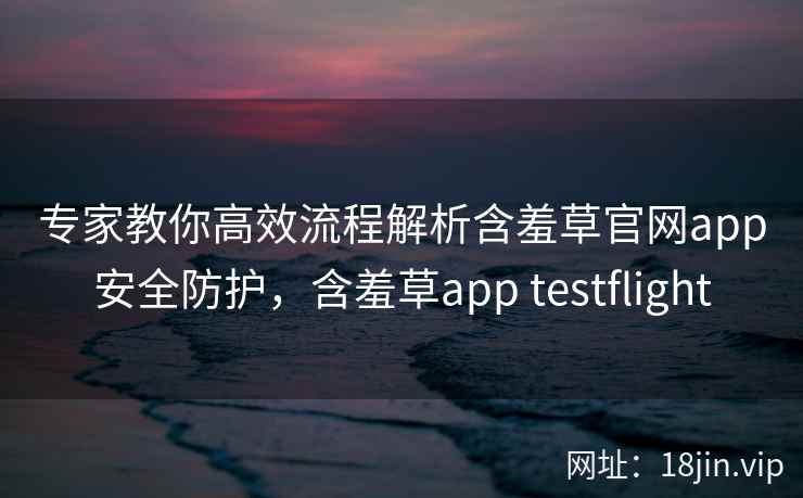 专家教你高效流程解析含羞草官网app安全防护，含羞草app testflight