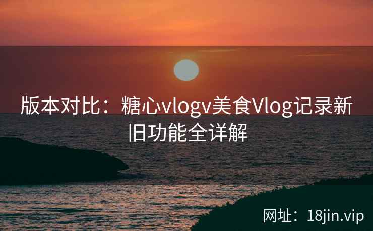 版本对比：糖心vlogv美食Vlog记录新旧功能全详解